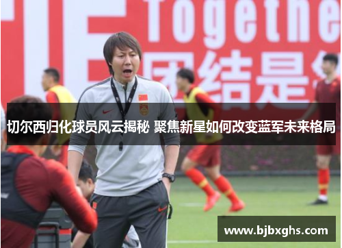 切尔西归化球员风云揭秘 聚焦新星如何改变蓝军未来格局