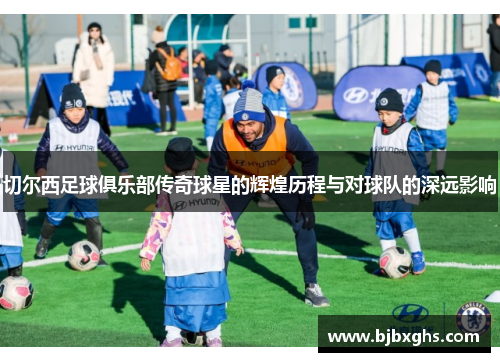 切尔西足球俱乐部传奇球星的辉煌历程与对球队的深远影响